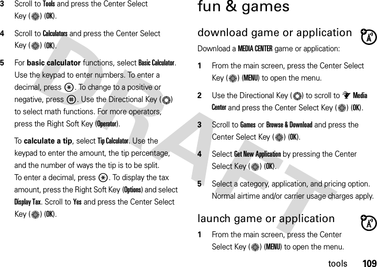 109tools3Scroll to Tools and press the Center Select Key ( ) (OK).4Scroll to Calculators and press the Center Select Key ( ) (OK).5For basic calculator functions, select Basic Calculator. Use the keypad to enter numbers. To enter a decimal, press *. To change to a positive or negative, press #. Use the Directional Key ( ) to select math functions. For more operators, press the Right Soft Key (Operator). To calculate a tip, select Tip Calculator. Use the keypad to enter the amount, the tip percentage, and the number of ways the tip is to be split. To enter a decimal, press *. To display the tax amount, press the Right Soft Key (Options) and select Display Tax. Scroll to Yes and press the Center Select Key ( ) (OK).fun &amp; gamesdownload game or applicationDownload a MEDIA CENTER game or application:  1From the main screen, press the Center Select Key ( ) (MENU) to open the menu.2Use the Directional Key ( ) to scroll to Media Center and press the Center Select Key ( ) (OK).3Scroll to Games or Browse &amp; Download and press the Center Select Key ( ) (OK).4Select Get New Application by pressing the Center Select Key ( ) (OK).5Select a category, application, and pricing option. Normal airtime and/or carrier usage charges apply.launch game or application  1From the main screen, press the Center Select Key ( ) (MENU) to open the menu.