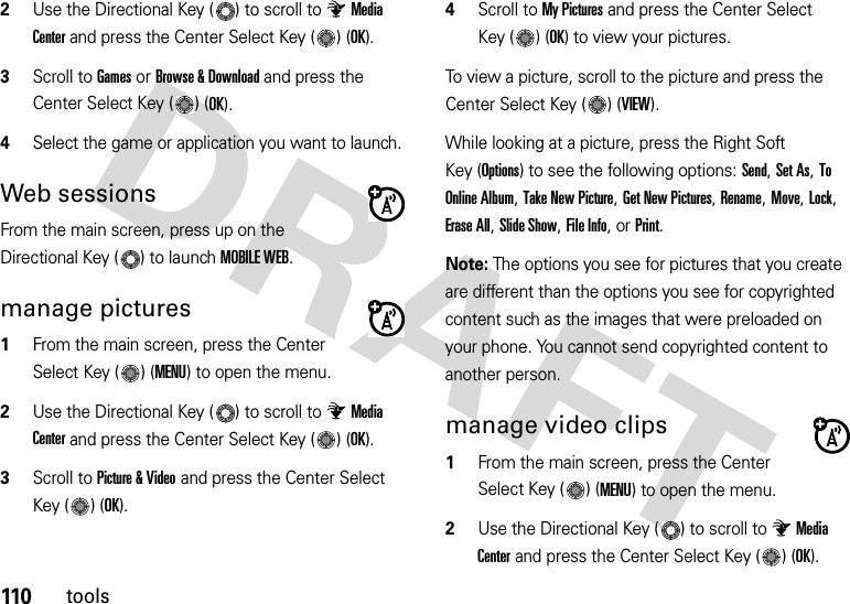 110tools2Use the Directional Key ( ) to scroll to Media Center and press the Center Select Key ( ) (OK).3Scroll to Games or Browse &amp; Download and press the Center Select Key ( ) (OK).4Select the game or application you want to launch.Web sessionsFrom the main screen, press up on the Directional Key ( ) to launch MOBILE WEB.manage pictures  1From the main screen, press the Center Select Key ( ) (MENU) to open the menu.2Use the Directional Key ( ) to scroll to Media Center and press the Center Select Key ( ) (OK).3Scroll to Picture &amp; Video and press the Center Select Key ( ) (OK).4Scroll to My Pictures and press the Center Select Key ( ) (OK) to view your pictures.To view a picture, scroll to the picture and press the Center Select Key ( ) (VIEW).While looking at a picture, press the Right Soft Key (Options) to see the following options: Send, Set As, To Online Album, Take New Picture, Get New Pictures, Rename, Move, Lock, Erase All, Slide Show, File Info, or Print.Note: The options you see for pictures that you create are different than the options you see for copyrighted content such as the images that were preloaded on your phone. You cannot send copyrighted content to another person.manage video clips  1From the main screen, press the Center Select Key ( ) (MENU) to open the menu.2Use the Directional Key ( ) to scroll to Media Center and press the Center Select Key ( ) (OK).