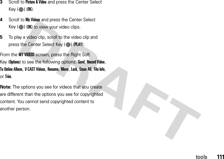 111tools3Scroll to Picture &amp; Video and press the Center Select Key ( ) (OK).4Scroll to My Videos and press the Center Select Key ( ) (OK) to view your video clips.5To play a video clip, scroll to the video clip and press the Center Select Key ( ) (PLAY).From the MY VIDEOS screen, press the Right Soft Key (Options) to see the following options: Send, Record Video, To Online Album, V CAST Videos, Rename, Move, Lock, Erase All, File Info, or Trim.Note: The options you see for videos that you create are different than the options you see for copyrighted content. You cannot send copyrighted content to another person.