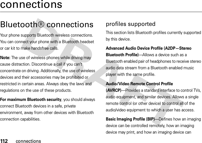 112connectionsconnectionsBluetooth® connections Your phone supports Bluetooth wireless connections. You can connect your phone with a Bluetooth headset or car kit to make handsfree calls.Note: The use of wireless phones while driving may cause distraction. Discontinue a call if you can’t concentrate on driving. Additionally, the use of wireless devices and their accessories may be prohibited or restricted in certain areas. Always obey the laws and regulations on the use of these products. For maximum Bluetooth security, you should always connect Bluetooth devices in a safe, private environment, away from other devices with Bluetooth connection capabilities. profiles supportedThis section lists Bluetooth profiles currently supported by this device.Advanced Audio Device Profile (A2DP—Stereo Bluetooth Profile)—Allows a device such as a Bluetooth enabled pair of headphones to receive stereo audio data stream from a Bluetooth enabled music player with the same profile.Audio/Video Remote Control Profile (AVRCP)—Provides a standard interface to control TVs, audio equipment, and similar devices. Allows a single remote control (or other device) to control all of the audio/video equipment to which a user has access.Basic Imaging Profile (BIP)—Defines how an imaging device can be controlled remotely, how an imaging device may print, and how an imaging device can 