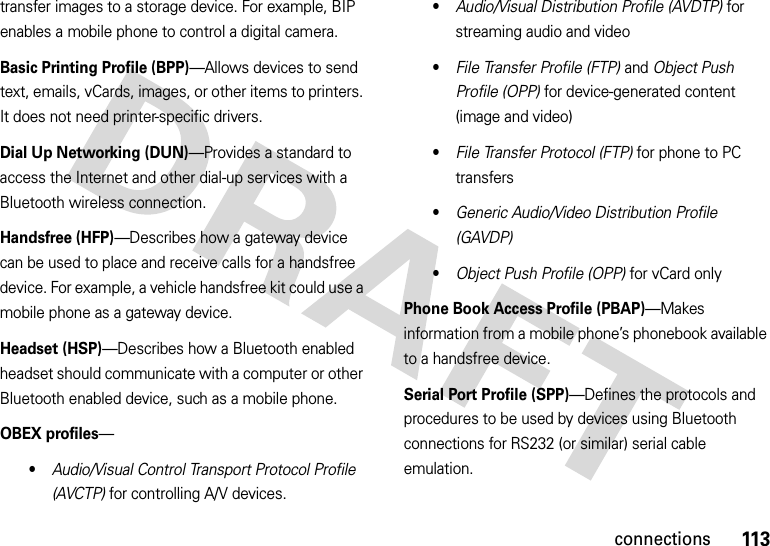 113connectionstransfer images to a storage device. For example, BIP enables a mobile phone to control a digital camera. Basic Printing Profile (BPP)—Allows devices to send text, emails, vCards, images, or other items to printers. It does not need printer-specific drivers.Dial Up Networking (DUN)—Provides a standard to access the Internet and other dial-up services with a Bluetooth wireless connection.Handsfree (HFP)—Describes how a gateway device can be used to place and receive calls for a handsfree device. For example, a vehicle handsfree kit could use a mobile phone as a gateway device.Headset (HSP)—Describes how a Bluetooth enabled headset should communicate with a computer or other Bluetooth enabled device, such as a mobile phone.OBEX profiles—•Audio/Visual Control Transport Protocol Profile (AVCTP) for controlling A/V devices.•Audio/Visual Distribution Profile (AVDTP) for streaming audio and video•File Transfer Profile (FTP) and Object Push Profile (OPP) for device-generated content (image and video)•File Transfer Protocol (FTP) for phone to PC transfers•Generic Audio/Video Distribution Profile (GAVDP)•Object Push Profile (OPP) for vCard onlyPhone Book Access Profile (PBAP)—Makes information from a mobile phone’s phonebook available to a handsfree device.Serial Port Profile (SPP)—Defines the protocols and procedures to be used by devices using Bluetooth connections for RS232 (or similar) serial cable emulation.