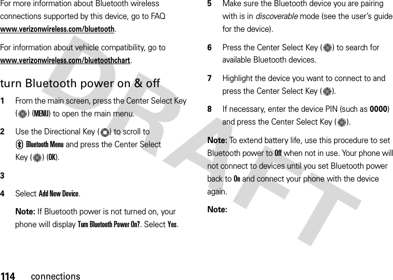 114connectionsFor more information about Bluetooth wireless connections supported by this device, go to FAQ www.verizonwireless.com/bluetooth.For information about vehicle compatibility, go to www.verizonwireless.com/bluetoothchart.turn Bluetooth power on &amp; off  1From the main screen, press the Center Select Key ()(MENU) to open the main menu.2Use the Directional Key ( ) to scroll to CBluetooth Menu and press the Center Select Key ( ) (OK).34SelectAdd New Device.Note: If Bluetooth power is not turned on, your phone will display Turn Bluetooth Power On?. Select Yes.5Make sure the Bluetooth device you are pairing with is in discoverable mode (see the user’s guide for the device).6Press the Center Select Key ( ) to search for available Bluetooth devices.7Highlight the device you want to connect to and press the Center Select Key ( ).8If necessary, enter the device PIN (such as 0000) and press the Center Select Key ( ).Note: To extend battery life, use this procedure to set Bluetooth power to Off when not in use. Your phone will not connect to devices until you set Bluetooth power back to On and connect your phone with the device again.Note: 