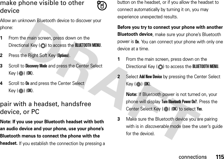 115connectionsmake phone visible to other deviceAllow an unknown Bluetooth device to discover your phone:  1From the main screen, press down on the Directional Key ( ) to access the BLUETOOTH MENU.2Press the Right Soft Key (Options).3Scroll to Discovery Mode and press the Center Select Key ( ) (OK).4Scroll to On and press the Center Select Key ( ) (OK).pair with a headset, handsfree device, or PCNote: If you use your Bluetooth headset with both an audio device and your phone, use your phone’s Bluetooth menus to connect the phone with the headset. If you establish the connection by pressing a button on the headset, or if you allow the headset to connect automatically by turning it on, you may experience unexpected results. Before you try to connect your phone with another Bluetooth device, make sure your phone’s Bluetooth power is On. You can connect your phone with only one device at a time.  1From the main screen, press down on the Directional Key ( ) to access the BLUETOOTH MENU.2Select Add New Device by pressing the Center Select Key ( ) (OK).Note: If Bluetooth power is not turned on, your phone will display Turn Bluetooth Power On?. Press the Center Select Key ( ) (OK) to select Yes.3Make sure the Bluetooth device you are pairing with is in discoverable mode (see the user’s guide for the device). 