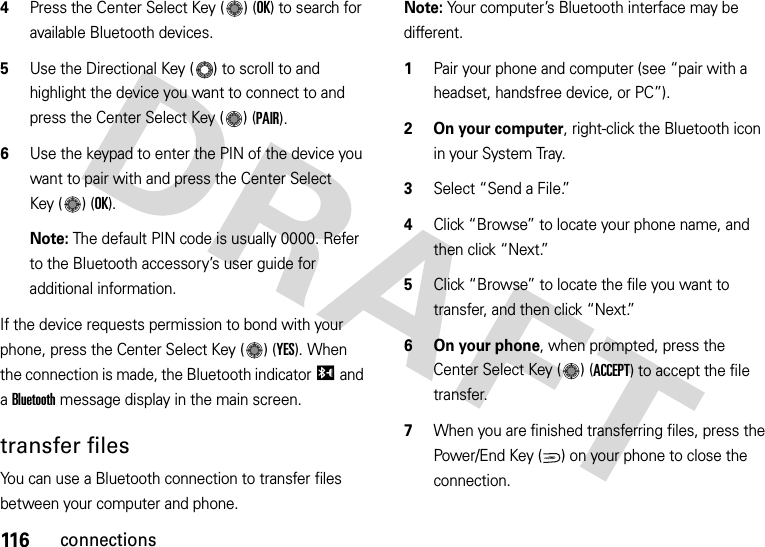 116connections4Press the Center Select Key ( ) (OK) to search for available Bluetooth devices.5Use the Directional Key ( ) to scroll to and highlight the device you want to connect to and press the Center Select Key ( ) (PAIR).6Use the keypad to enter the PIN of the device you want to pair with and press the Center Select Key ( ) (OK).Note: The default PIN code is usually 0000. Refer to the Bluetooth accessory’s user guide for additional information.If the device requests permission to bond with your phone, press the Center Select Key ( ) (YES). When the connection is made, the Bluetooth indicatorI and a Bluetooth message display in the main screen.transfer filesYou can use a Bluetooth connection to transfer files between your computer and phone. Note: Your computer’s Bluetooth interface may be different.  1Pair your phone and computer (see “pair with a headset, handsfree device, or PC”).2 On your computer, right-click the Bluetooth icon in your System Tray.3Select “Send a File.”4Click “Browse” to locate your phone name, and then click “Next.”5Click “Browse” to locate the file you want to transfer, and then click “Next.”6 On your phone, when prompted, press the Center Select Key ( ) (ACCEPT) to accept the file transfer.7When you are finished transferring files, press the Power/End Key ( ) on your phone to close the connection. PWR/END