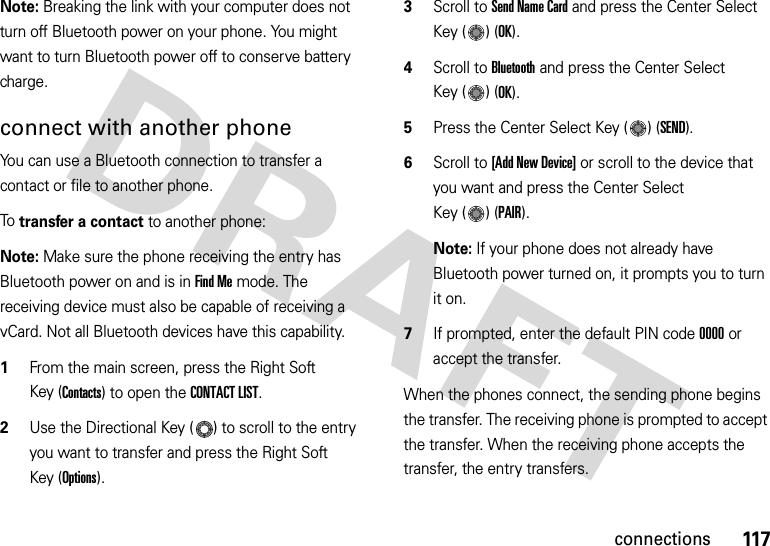 117connectionsNote: Breaking the link with your computer does not turn off Bluetooth power on your phone. You might want to turn Bluetooth power off to conserve battery charge.connect with another phoneYou can use a Bluetooth connection to transfer a contact or file to another phone. To  transfer a contact to another phone:Note: Make sure the phone receiving the entry has Bluetooth power on and is in Find Me mode. The receiving device must also be capable of receiving a vCard. Not all Bluetooth devices have this capability.  1From the main screen, press the Right Soft Key (Contacts) to open the CONTACT LIST.2Use the Directional Key ( ) to scroll to the entry you want to transfer and press the Right Soft Key (Options).3Scroll to Send Name Card and press the Center Select Key ( ) (OK).4Scroll to Bluetooth and press the Center Select Key ( ) (OK).5Press the Center Select Key ( ) (SEND).6Scroll to [Add New Device] or scroll to the device that you want and press the Center Select Key ( ) (PAIR).Note: If your phone does not already have Bluetooth power turned on, it prompts you to turn it on.7If prompted, enter the default PIN code 0000 or accept the transfer.When the phones connect, the sending phone begins the transfer. The receiving phone is prompted to accept the transfer. When the receiving phone accepts the transfer, the entry transfers. 