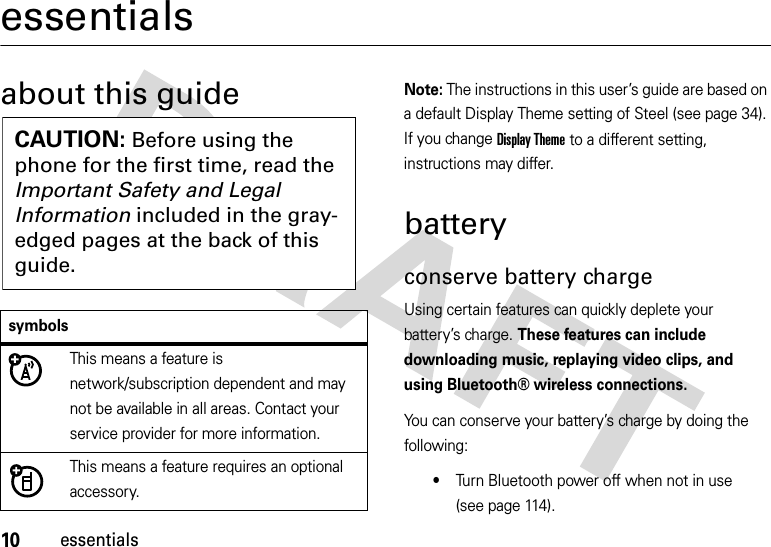 10essentialsessentialsabout this guideNote: The instructions in this user’s guide are based on a default Display Theme setting of Steel (see page 34). If you change Display Theme to a different setting, instructions may differ.batteryconserve battery chargeUsing certain features can quickly deplete your battery’s charge. These features can include downloading music, replaying video clips, and using Bluetooth® wireless connections.You can conserve your battery’s charge by doing the following:•Turn Bluetooth power off when not in use (see page 114).symbolsThis means a feature is network/subscription dependent and may not be available in all areas. Contact your service provider for more information.This means a feature requires an optional accessory.CAUTION: Before using the phone for the first time, read the Important Safety and Legal Information included in the gray-edged pages at the back of this guide.