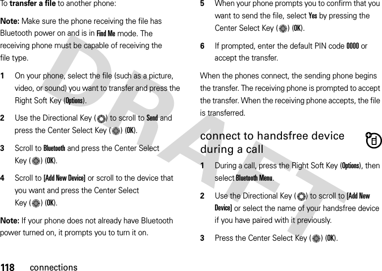 118connectionsTo  transfer a file to another phone:Note: Make sure the phone receiving the file has Bluetooth power on and is in Find Me mode. The receiving phone must be capable of receiving the file type.  1On your phone, select the file (such as a picture, video, or sound) you want to transfer and press the Right Soft Key (Options).2Use the Directional Key ( ) to scroll to Send and press the Center Select Key ( ) (OK).3Scroll to Bluetooth and press the Center Select Key ( ) (OK).4Scroll to [Add New Device] or scroll to the device that you want and press the Center Select Key ( ) (OK).Note: If your phone does not already have Bluetooth power turned on, it prompts you to turn it on.5When your phone prompts you to confirm that you want to send the file, select Yes by pressing the Center Select Key ( ) (OK).6If prompted, enter the default PIN code 0000 or accept the transfer.When the phones connect, the sending phone begins the transfer. The receiving phone is prompted to accept the transfer. When the receiving phone accepts, the file is transferred. connect to handsfree device during a call  1During a call, press the Right Soft Key (Options), then select Bluetooth Menu.2Use the Directional Key ( ) to scroll to [Add New Device] or select the name of your handsfree device if you have paired with it previously.3Press the Center Select Key ( ) (OK).