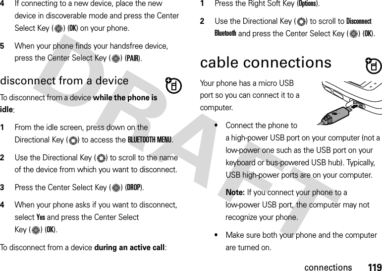 119connections4If connecting to a new device, place the new device in discoverable mode and press the Center Select Key ( ) (OK) on your phone.5When your phone finds your handsfree device, press the Center Select Key ( ) (PAIR).disconnect from a deviceTo disconnect from a device while the phone is idle:  1From the idle screen, press down on the Directional Key ( ) to access the BLUETOOTH MENU.2Use the Directional Key ( ) to scroll to the name of the device from which you want to disconnect.3Press the Center Select Key ( ) (DROP).4When your phone asks if you want to disconnect, select Yes and press the Center Select Key ( ) (OK).To disconnect from a device during an active call:  1Press the Right Soft Key (Options).2Use the Directional Key ( ) to scroll to Disconnect Bluetooth and press the Center Select Key ( ) (OK).cable connectionsYour phone has a micro USB port so you can connect it to a computer.•Connect the phone to a high-power USB port on your computer (not a low-power one such as the USB port on your keyboard or bus-powered USB hub). Typically, USB high-power ports are on your computer.Note: If you connect your phone to a low-power USB port, the computer may not recognize your phone.•Make sure both your phone and the computer are turned on.