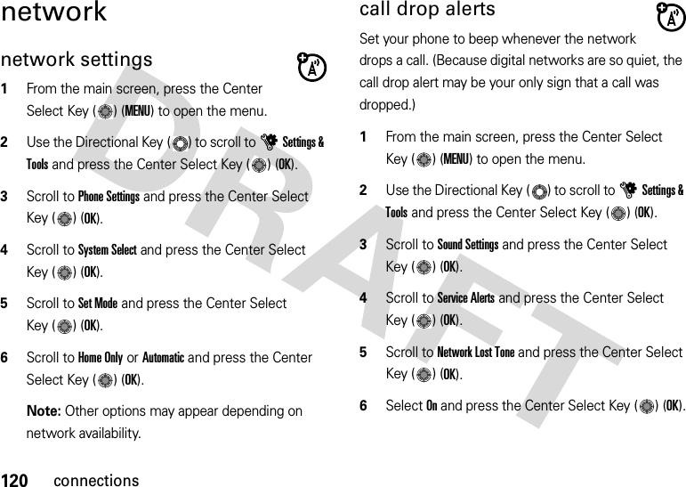 120connectionsnetworknetwork settings  1From the main screen, press the Center Select Key ( ) (MENU) to open the menu.2Use the Directional Key ( ) to scroll to uSettings &amp; Tools and press the Center Select Key ( ) (OK).3Scroll to Phone Settings and press the Center Select Key ( ) (OK).4Scroll to System Select and press the Center Select Key ( ) (OK).5Scroll to Set Mode and press the Center Select Key ( ) (OK).6Scroll to Home Only or Automatic and press the Center Select Key ( ) (OK).Note: Other options may appear depending on network availability.call drop alertsSet your phone to beep whenever the network drops a call. (Because digital networks are so quiet, the call drop alert may be your only sign that a call was dropped.)  1From the main screen, press the Center Select Key ( ) (MENU) to open the menu.2Use the Directional Key ( ) to scroll to uSettings &amp; Tools and press the Center Select Key ( ) (OK).3Scroll to Sound Settings and press the Center Select Key ( ) (OK).4Scroll to Service Alerts and press the Center Select Key ( ) (OK).5Scroll to Network Lost Tone and press the Center Select Key ( ) (OK).6Select On and press the Center Select Key ( ) (OK).