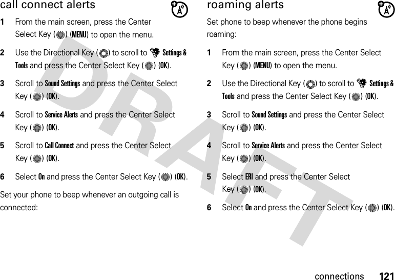 121connectionscall connect alerts  1From the main screen, press the Center Select Key ( ) (MENU) to open the menu.2Use the Directional Key ( ) to scroll to uSettings &amp; Tools and press the Center Select Key ( ) (OK).3Scroll to Sound Settings and press the Center Select Key ( ) (OK).4Scroll to Service Alerts and press the Center Select Key ( ) (OK).5Scroll to Call Connect and press the Center Select Key ( ) (OK).6Select On and press the Center Select Key ( ) (OK).Set your phone to beep whenever an outgoing call is connected:roaming alertsSet phone to beep whenever the phone begins roaming:  1From the main screen, press the Center Select Key ( ) (MENU) to open the menu.2Use the Directional Key ( ) to scroll to uSettings &amp; Tools and press the Center Select Key ( ) (OK).3Scroll to Sound Settings and press the Center Select Key ( ) (OK).4Scroll to Service Alerts and press the Center Select Key ( ) (OK).5Select ERI and press the Center Select Key ( ) (OK).6Select On and press the Center Select Key ( ) (OK).