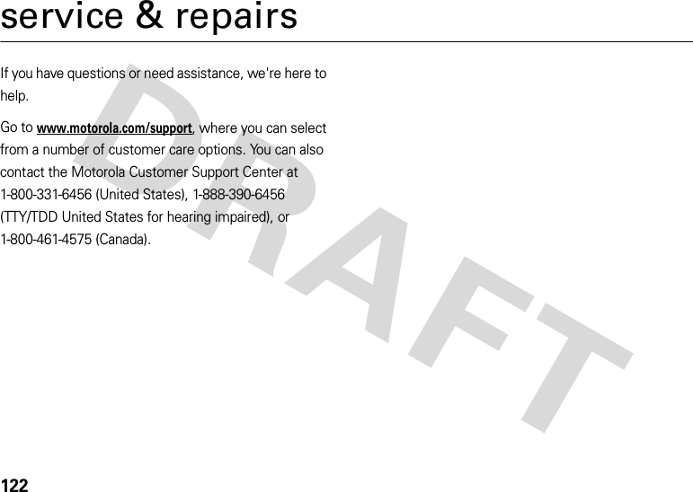 122service &amp; repairsIf you have questions or need assistance, we&apos;re here to help.Go to www.motorola.com/support, where you can select from a number of customer care options. You can also contact the Motorola Customer Support Center at 1-800-331-6456 (United States), 1-888-390-6456 (TTY/TDD United States for hearing impaired), or 1-800-461-4575 (Canada).