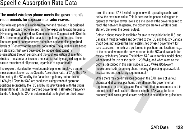 123SAR DataSpecific Absorption Rate DataSAR DataThe model wireless phone meets the government’s requirements for exposure to radio waves. Your wireless phone is a radio transmitter and receiver. It is designed and manufactured not to exceed limits for exposure to radio frequency (RF) energy set by the Federal Communications Commission (FCC) of the U.S. Government and by the Canadian regulatory authorities. These limits are part of comprehensive guidelines and establish permitted levels of RF energy for the general population. The guidelines are based on standards that were developed by independent scientific organizations through periodic and thorough evaluation of scientific studies. The standards include a substantial safety margin designed to assure the safety of all persons, regardless of age or health.The exposure standard for wireless mobile phones employs a unit of measurement known as the Specific Absorption Rate, or SAR. The SAR limit set by the FCC and by the Canadian regulatory authorities is 1.6 W/kg.1 Tests for SAR are conducted using standard operating positions accepted by the FCC and by Industry Canada with the phone transmitting at its highest certified power level in all tested frequency bands. Although the SAR is determined at the highest certified power level, the actual SAR level of the phone while operating can be well below the maximum value. This is because the phone is designed to operate at multiple power levels so as to use only the power required to reach the network. In general, the closer you are to a wireless base station, the lower the power output.Before a phone model is available for sale to the public in the U.S. and Canada, it must be tested and certified to the FCC and Industry Canada that it does not exceed the limit established by each government for safe exposure. The tests are performed in positions and locations (e.g., at the ear and worn on the body) reported to the FCC and available for review by Industry Canada. The highest SAR value for this model phone when tested for use at the ear is 1.20 W/kg, and when worn on the body, as described in this user guide, is 1.25 W/kg. (Body-worn measurements differ among phone models, depending upon available accessories and regulatory requirements).2While there may be differences between the SAR levels of various phones and at various positions, they all meet the governmental requirements for safe exposure. Please note that improvements to this product model could cause differences in the SAR value for later products; in all cases, products are designed to be within the guidelines. 