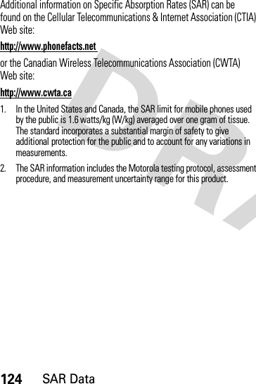 124SAR DataAdditional information on Specific Absorption Rates (SAR) can be found on the Cellular Telecommunications &amp; Internet Association (CTIA) Web site:http://www.phonefacts.net or the Canadian Wireless Telecommunications Association (CWTA) Web site:http://www.cwta.ca1. In the United States and Canada, the SAR limit for mobile phones used by the public is 1.6 watts/kg (W/kg) averaged over one gram of tissue. The standard incorporates a substantial margin of safety to give additional protection for the public and to account for any variations in measurements.2. The SAR information includes the Motorola testing protocol, assessment procedure, and measurement uncertainty range for this product.