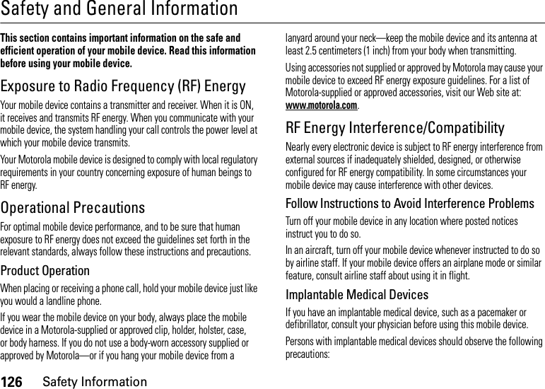 126Safety InformationSafety and General InformationSafety InformationThis section contains important information on the safe and efficient operation of your mobile device. Read this information before using your mobile device.Exposure to Radio Frequency (RF) EnergyYour mobile device contains a transmitter and receiver. When it is ON, it receives and transmits RF energy. When you communicate with your mobile device, the system handling your call controls the power level at which your mobile device transmits.Your Motorola mobile device is designed to comply with local regulatory requirements in your country concerning exposure of human beings to RF energy.Operational PrecautionsFor optimal mobile device performance, and to be sure that human exposure to RF energy does not exceed the guidelines set forth in the relevant standards, always follow these instructions and precautions.Product OperationWhen placing or receiving a phone call, hold your mobile device just like you would a landline phone.If you wear the mobile device on your body, always place the mobile device in a Motorola-supplied or approved clip, holder, holster, case, or body harness. If you do not use a body-worn accessory supplied or approved by Motorola—or if you hang your mobile device from a lanyard around your neck—keep the mobile device and its antenna at least 2.5 centimeters (1 inch) from your body when transmitting.Using accessories not supplied or approved by Motorola may cause your mobile device to exceed RF energy exposure guidelines. For a list of Motorola-supplied or approved accessories, visit our Web site at: www.motorola.com.RF Energy Interference/CompatibilityNearly every electronic device is subject to RF energy interference from external sources if inadequately shielded, designed, or otherwise configured for RF energy compatibility. In some circumstances your mobile device may cause interference with other devices.Follow Instructions to Avoid Interference ProblemsTurn off your mobile device in any location where posted notices instruct you to do so.In an aircraft, turn off your mobile device whenever instructed to do so by airline staff. If your mobile device offers an airplane mode or similar feature, consult airline staff about using it in flight.Implantable Medical DevicesIf you have an implantable medical device, such as a pacemaker or defibrillator, consult your physician before using this mobile device.Persons with implantable medical devices should observe the following precautions: