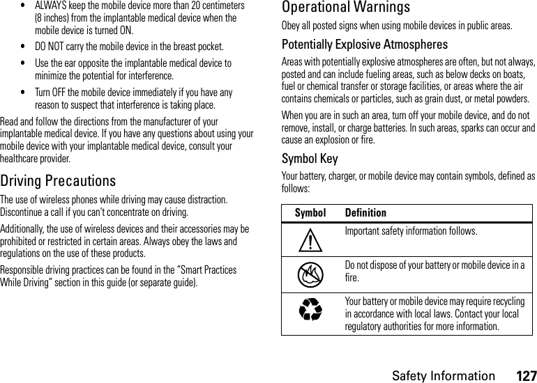 127Safety Information•ALWAYS keep the mobile device more than 20 centimeters (8 inches) from the implantable medical device when the mobile device is turned ON.•DO NOT carry the mobile device in the breast pocket.•Use the ear opposite the implantable medical device to minimize the potential for interference.•Turn OFF the mobile device immediately if you have any reason to suspect that interference is taking place.Read and follow the directions from the manufacturer of your implantable medical device. If you have any questions about using your mobile device with your implantable medical device, consult your healthcare provider.Driving PrecautionsThe use of wireless phones while driving may cause distraction. Discontinue a call if you can’t concentrate on driving.Additionally, the use of wireless devices and their accessories may be prohibited or restricted in certain areas. Always obey the laws and regulations on the use of these products.Responsible driving practices can be found in the “Smart Practices While Driving” section in this guide (or separate guide).Operational WarningsObey all posted signs when using mobile devices in public areas.Potentially Explosive AtmospheresAreas with potentially explosive atmospheres are often, but not always, posted and can include fueling areas, such as below decks on boats, fuel or chemical transfer or storage facilities, or areas where the air contains chemicals or particles, such as grain dust, or metal powders.When you are in such an area, turn off your mobile device, and do not remove, install, or charge batteries. In such areas, sparks can occur and cause an explosion or fire.Symbol KeyYour battery, charger, or mobile device may contain symbols, defined as follows:Symbol DefinitionImportant safety information follows.Do not dispose of your battery or mobile device in a fire.Your battery or mobile device may require recycling in accordance with local laws. Contact your local regulatory authorities for more information.032374o032376o032375o