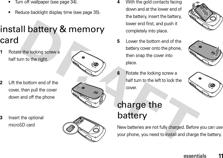 11essentials•Turn off wallpaper (see page 34).•Reduce backlight display time (see page 35).install battery &amp; memory card  1Rotate the locking screw a half turn to the right.2Lift the bottom end of the cover, then pull the cover down and off the phone3Insert the optional microSD card4With the gold contacts facing down and at the lower end of the battery, insert the battery, lower end first, and push it completely into place.5Lower the bottom end of the battery cover onto the phone, then snap the cover into place.6Rotate the locking screw a half turn to the left to lock the cover.charge the batteryNew batteries are not fully charged. Before you can use your phone, you need to install and charge the battery. 