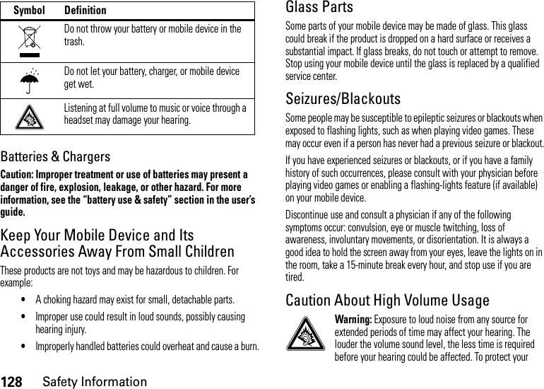 128Safety InformationBatteries &amp; ChargersCaution: Improper treatment or use of batteries may present a danger of fire, explosion, leakage, or other hazard. For more information, see the “battery use &amp; safety” section in the user’s guide.Keep Your Mobile Device and Its Accessories Away From Small ChildrenThese products are not toys and may be hazardous to children. For example:•A choking hazard may exist for small, detachable parts.•Improper use could result in loud sounds, possibly causing hearing injury.•Improperly handled batteries could overheat and cause a burn.Glass PartsSome parts of your mobile device may be made of glass. This glass could break if the product is dropped on a hard surface or receives a substantial impact. If glass breaks, do not touch or attempt to remove. Stop using your mobile device until the glass is replaced by a qualified service center.Seizures/BlackoutsSome people may be susceptible to epileptic seizures or blackouts when exposed to flashing lights, such as when playing video games. These may occur even if a person has never had a previous seizure or blackout.If you have experienced seizures or blackouts, or if you have a family history of such occurrences, please consult with your physician before playing video games or enabling a flashing-lights feature (if available) on your mobile device.Discontinue use and consult a physician if any of the following symptoms occur: convulsion, eye or muscle twitching, loss of awareness, involuntary movements, or disorientation. It is always a good idea to hold the screen away from your eyes, leave the lights on in the room, take a 15-minute break every hour, and stop use if you are tired.Caution About High Volume UsageWarning: Exposure to loud noise from any source for extended periods of time may affect your hearing. The louder the volume sound level, the less time is required before your hearing could be affected. To protect your Do not throw your battery or mobile device in the trash.Do not let your battery, charger, or mobile device get wet.Listening at full volume to music or voice through a headset may damage your hearing.Symbol Definition