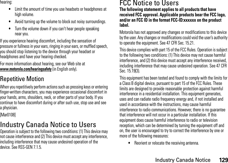 129Industry Canada Noticehearing:•Limit the amount of time you use headsets or headphones at high volume.•Avoid turning up the volume to block out noisy surroundings.•Turn the volume down if you can’t hear people speaking near you.If you experience hearing discomfort, including the sensation of pressure or fullness in your ears, ringing in your ears, or muffled speech, you should stop listening to the device through your headset or headphones and have your hearing checked.For more information about hearing, see our Web site at www.motorola.com/hearingsafety (in English only).Repetitive MotionWhen you repetitively perform actions such as pressing keys or entering finger-written characters, you may experience occasional discomfort in your hands, arms, shoulders, neck, or other parts of your body. If you continue to have discomfort during or after such use, stop use and see a physician.[Mar0108]Industry Canada Notice to UsersIndust ry Cana da NoticeOperation is subject to the following two conditions: (1) This device may not cause interference and (2) This device must accept any interference, including interference that may cause undesired operation of the device. See RSS-GEN 7.1.5.FCC Notice to UsersFCC NoticeThe following statement applies to all products that have received FCC approval. Applicable products bear the FCC logo, and/or an FCC ID in the format FCC-ID:xxxxxx on the product label.Motorola has not approved any changes or modifications to this device by the user. Any changes or modifications could void the user’s authority to operate the equipment. See 47 CFR Sec. 15.21.This device complies with part 15 of the FCC Rules. Operation is subject to the following two conditions: (1) This device may not cause harmful interference, and (2) this device must accept any interference received, including interference that may cause undesired operation. See 47 CFR Sec. 15.19(3).This equipment has been tested and found to comply with the limits for a Class B digital device, pursuant to part 15 of the FCC Rules. These limits are designed to provide reasonable protection against harmful interference in a residential installation. This equipment generates, uses and can radiate radio frequency energy and, if not installed and used in accordance with the instructions, may cause harmful interference to radio communications. However, there is no guarantee that interference will not occur in a particular installation. If this equipment does cause harmful interference to radio or television reception, which can be determined by turning the equipment off and on, the user is encouraged to try to correct the interference by one or more of the following measures:•Reorient or relocate the receiving antenna.