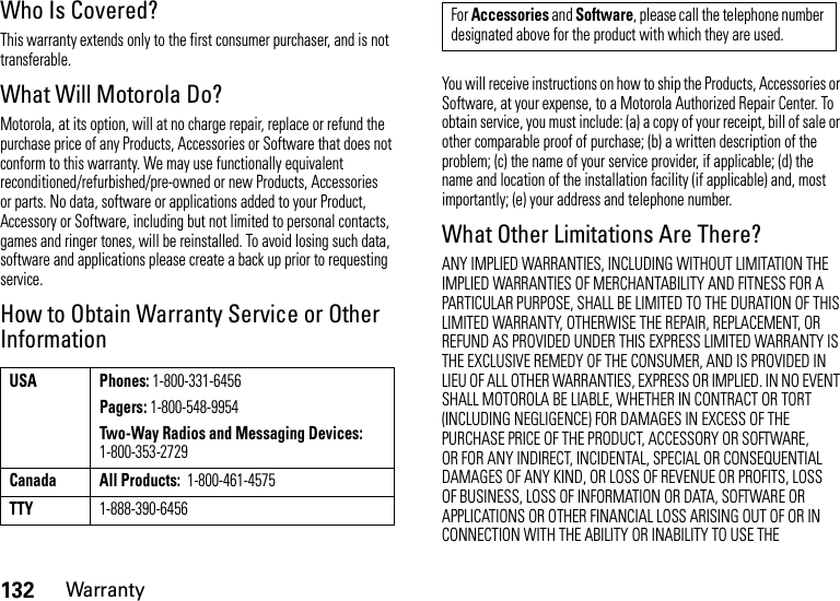 132WarrantyWho Is Covered?This warranty extends only to the first consumer purchaser, and is not transferable.What Will Motorola Do?Motorola, at its option, will at no charge repair, replace or refund the purchase price of any Products, Accessories or Software that does not conform to this warranty. We may use functionally equivalent reconditioned/refurbished/pre-owned or new Products, Accessories or parts. No data, software or applications added to your Product, Accessory or Software, including but not limited to personal contacts, games and ringer tones, will be reinstalled. To avoid losing such data, software and applications please create a back up prior to requesting service.How to Obtain Warranty Service or Other InformationYou will receive instructions on how to ship the Products, Accessories or Software, at your expense, to a Motorola Authorized Repair Center. To obtain service, you must include: (a) a copy of your receipt, bill of sale or other comparable proof of purchase; (b) a written description of the problem; (c) the name of your service provider, if applicable; (d) the name and location of the installation facility (if applicable) and, most importantly; (e) your address and telephone number.What Other Limitations Are There?ANY IMPLIED WARRANTIES, INCLUDING WITHOUT LIMITATION THE IMPLIED WARRANTIES OF MERCHANTABILITY AND FITNESS FOR A PARTICULAR PURPOSE, SHALL BE LIMITED TO THE DURATION OF THIS LIMITED WARRANTY, OTHERWISE THE REPAIR, REPLACEMENT, OR REFUND AS PROVIDED UNDER THIS EXPRESS LIMITED WARRANTY IS THE EXCLUSIVE REMEDY OF THE CONSUMER, AND IS PROVIDED IN LIEU OF ALL OTHER WARRANTIES, EXPRESS OR IMPLIED. IN NO EVENT SHALL MOTOROLA BE LIABLE, WHETHER IN CONTRACT OR TORT (INCLUDING NEGLIGENCE) FOR DAMAGES IN EXCESS OF THE PURCHASE PRICE OF THE PRODUCT, ACCESSORY OR SOFTWARE, OR FOR ANY INDIRECT, INCIDENTAL, SPECIAL OR CONSEQUENTIAL DAMAGES OF ANY KIND, OR LOSS OF REVENUE OR PROFITS, LOSS OF BUSINESS, LOSS OF INFORMATION OR DATA, SOFTWARE OR APPLICATIONS OR OTHER FINANCIAL LOSS ARISING OUT OF OR IN CONNECTION WITH THE ABILITY OR INABILITY TO USE THE USA Phones: 1-800-331-6456Pagers: 1-800-548-9954Two-Way Radios and Messaging Devices: 1-800-353-2729Canada All Products:  1-800-461-4575TTY1-888-390-6456For Accessories and Software, please call the telephone number designated above for the product with which they are used.