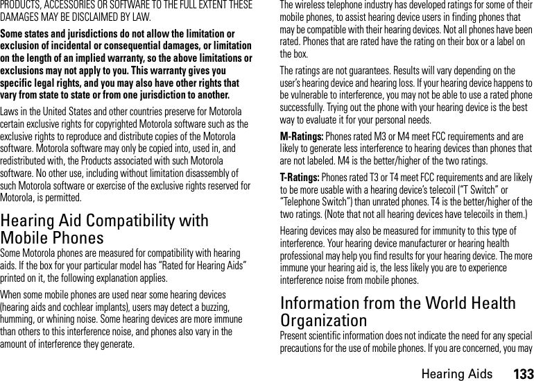 133Hearing AidsPRODUCTS, ACCESSORIES OR SOFTWARE TO THE FULL EXTENT THESE DAMAGES MAY BE DISCLAIMED BY LAW.Some states and jurisdictions do not allow the limitation or exclusion of incidental or consequential damages, or limitation on the length of an implied warranty, so the above limitations or exclusions may not apply to you. This warranty gives you specific legal rights, and you may also have other rights that vary from state to state or from one jurisdiction to another.Laws in the United States and other countries preserve for Motorola certain exclusive rights for copyrighted Motorola software such as the exclusive rights to reproduce and distribute copies of the Motorola software. Motorola software may only be copied into, used in, and redistributed with, the Products associated with such Motorola software. No other use, including without limitation disassembly of such Motorola software or exercise of the exclusive rights reserved for Motorola, is permitted.Hearing Aid Compatibility with Mobile PhonesHeari ng AidsSome Motorola phones are measured for compatibility with hearing aids. If the box for your particular model has “Rated for Hearing Aids” printed on it, the following explanation applies.When some mobile phones are used near some hearing devices (hearing aids and cochlear implants), users may detect a buzzing, humming, or whining noise. Some hearing devices are more immune than others to this interference noise, and phones also vary in the amount of interference they generate.The wireless telephone industry has developed ratings for some of their mobile phones, to assist hearing device users in finding phones that may be compatible with their hearing devices. Not all phones have been rated. Phones that are rated have the rating on their box or a label on the box.The ratings are not guarantees. Results will vary depending on the user’s hearing device and hearing loss. If your hearing device happens to be vulnerable to interference, you may not be able to use a rated phone successfully. Trying out the phone with your hearing device is the best way to evaluate it for your personal needs.M-Ratings: Phones rated M3 or M4 meet FCC requirements and are likely to generate less interference to hearing devices than phones that are not labeled. M4 is the better/higher of the two ratings.T-Ratings: Phones rated T3 or T4 meet FCC requirements and are likely to be more usable with a hearing device’s telecoil (“T Switch” or “Telephone Switch”) than unrated phones. T4 is the better/higher of the two ratings. (Note that not all hearing devices have telecoils in them.)Hearing devices may also be measured for immunity to this type of interference. Your hearing device manufacturer or hearing health professional may help you find results for your hearing device. The more immune your hearing aid is, the less likely you are to experience interference noise from mobile phones.Information from the World Health OrganizationWHO In format ionPresent scientific information does not indicate the need for any special precautions for the use of mobile phones. If you are concerned, you may 