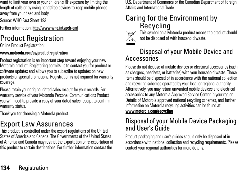 134Registrationwant to limit your own or your children’s RF exposure by limiting the length of calls or by using handsfree devices to keep mobile phones away from your head and body.Source: WHO Fact Sheet 193Further information: http://www.who.int./peh-emfProduct RegistrationRegistrationOnline Product Registration:www.motorola.com/us/productregistrationProduct registration is an important step toward enjoying your new Motorola product. Registering permits us to contact you for product or software updates and allows you to subscribe to updates on new products or special promotions. Registration is not required for warranty coverage.Please retain your original dated sales receipt for your records. For warranty service of your Motorola Personal Communications Product you will need to provide a copy of your dated sales receipt to confirm warranty status.Thank you for choosing a Motorola product.Export Law AssurancesExport LawThis product is controlled under the export regulations of the United States of America and Canada. The Governments of the United States of America and Canada may restrict the exportation or re-exportation of this product to certain destinations. For further information contact the U.S. Department of Commerce or the Canadian Department of Foreign Affairs and International Trade.Caring for the Environment by RecyclingRecycli ng Infor mationThis symbol on a Motorola product means the product should not be disposed of with household waste.Disposal of your Mobile Device and AccessoriesPlease do not dispose of mobile devices or electrical accessories (such as chargers, headsets, or batteries) with your household waste. These items should be disposed of in accordance with the national collection and recycling schemes operated by your local or regional authority. Alternatively, you may return unwanted mobile devices and electrical accessories to any Motorola Approved Service Center in your region. Details of Motorola approved national recycling schemes, and further information on Motorola recycling activities can be found at: www.motorola.com/recyclingDisposal of your Mobile Device Packaging and User’s GuideProduct packaging and user’s guides should only be disposed of in accordance with national collection and recycling requirements. Please contact your regional authorities for more details.