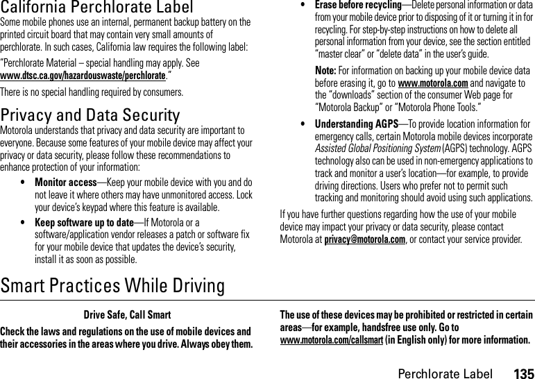 135Perchlorate LabelCalifornia Perchlorate LabelPerchlorat e LabelSome mobile phones use an internal, permanent backup battery on the printed circuit board that may contain very small amounts of perchlorate. In such cases, California law requires the following label:“Perchlorate Material – special handling may apply. See www.dtsc.ca.gov/hazardouswaste/perchlorate.”There is no special handling required by consumers.Privacy and Data SecurityPriva cy and Data  SecurityMotorola understands that privacy and data security are important to everyone. Because some features of your mobile device may affect your privacy or data security, please follow these recommendations to enhance protection of your information:• Monitor access—Keep your mobile device with you and do not leave it where others may have unmonitored access. Lock your device’s keypad where this feature is available.• Keep software up to date—If Motorola or a software/application vendor releases a patch or software fix for your mobile device that updates the device’s security, install it as soon as possible.• Erase before recycling—Delete personal information or data from your mobile device prior to disposing of it or turning it in for recycling. For step-by-step instructions on how to delete all personal information from your device, see the section entitled “master clear” or “delete data” in the user’s guide.Note: For information on backing up your mobile device data before erasing it, go to www.motorola.com and navigate to the “downloads” section of the consumer Web page for “Motorola Backup” or “Motorola Phone Tools.”• Understanding AGPS—To provide location information for emergency calls, certain Motorola mobile devices incorporate Assisted Global Positioning System (AGPS) technology. AGPS technology also can be used in non-emergency applications to track and monitor a user’s location—for example, to provide driving directions. Users who prefer not to permit such tracking and monitoring should avoid using such applications.If you have further questions regarding how the use of your mobile device may impact your privacy or data security, please contact Motorola at privacy@motorola.com, or contact your service provider.Smart Practices While DrivingDrivi ng SafetyDrive Safe, Call SmartCheck the laws and regulations on the use of mobile devices and their accessories in the areas where you drive. Always obey them. The use of these devices may be prohibited or restricted in certain areas—for example, handsfree use only. Go to www.motorola.com/callsmart (in English only) for more information.