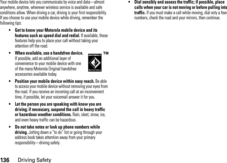 136Driving SafetyYour mobile device lets you communicate by voice and data—almost anywhere, anytime, wherever wireless service is available and safe conditions allow. When driving a car, driving is your first responsibility. If you choose to use your mobile device while driving, remember the following tips:• Get to know your Motorola mobile device and its features such as speed dial and redial. If available, these features help you to place your call without taking your attention off the road.• When available, use a handsfree device. If possible, add an additional layer of convenience to your mobile device with one of the many Motorola Original handsfree accessories available today.• Position your mobile device within easy reach. Be able to access your mobile device without removing your eyes from the road. If you receive an incoming call at an inconvenient time, if possible, let your voicemail answer it for you.• Let the person you are speaking with know you are driving; if necessary, suspend the call in heavy traffic or hazardous weather conditions. Rain, sleet, snow, ice, and even heavy traffic can be hazardous.• Do not take notes or look up phone numbers while driving. Jotting down a “to do” list or going through your address book takes attention away from your primary responsibility—driving safely.• Dial sensibly and assess the traffic; if possible, place calls when your car is not moving or before pulling into traffic. If you must make a call while moving, dial only a few numbers, check the road and your mirrors, then continue.