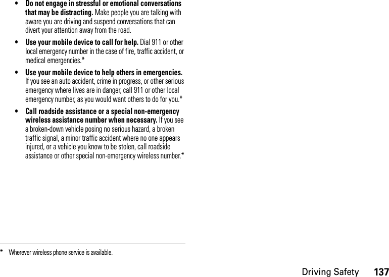 137Driving Safety• Do not engage in stressful or emotional conversations that may be distracting. Make people you are talking with aware you are driving and suspend conversations that can divert your attention away from the road.• Use your mobile device to call for help. Dial 911 or other local emergency number in the case of fire, traffic accident, or medical emergencies.*• Use your mobile device to help others in emergencies. If you see an auto accident, crime in progress, or other serious emergency where lives are in danger, call 911 or other local emergency number, as you would want others to do for you.*• Call roadside assistance or a special non-emergency wireless assistance number when necessary. If you see a broken-down vehicle posing no serious hazard, a broken traffic signal, a minor traffic accident where no one appears injured, or a vehicle you know to be stolen, call roadside assistance or other special non-emergency wireless number.** Wherever wireless phone service is available.