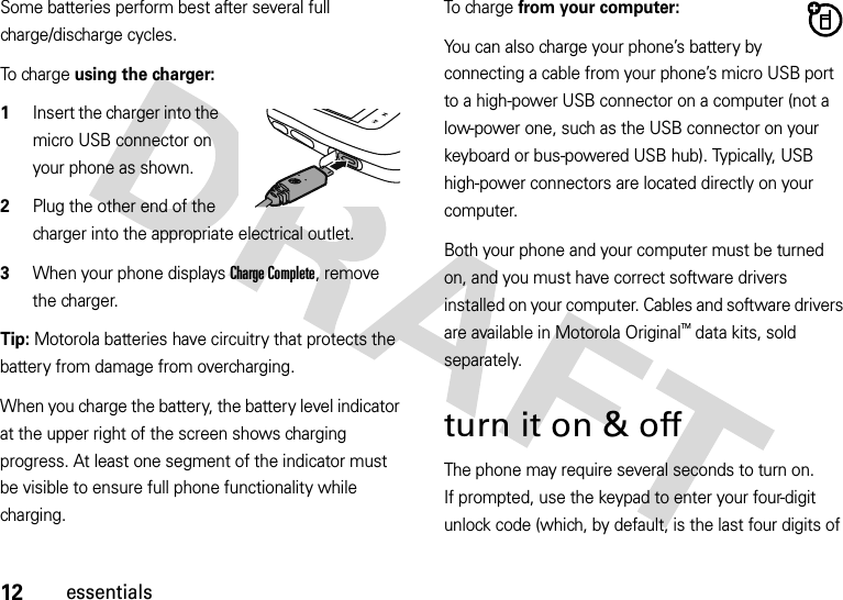 12essentialsSome batteries perform best after several full charge/discharge cycles.To  ch a r g e  using the charger:  1Insert the charger into the micro USB connector on your phone as shown.2Plug the other end of the charger into the appropriate electrical outlet.3When your phone displays Charge Complete, remove the charger.Tip: Motorola batteries have circuitry that protects the battery from damage from overcharging.When you charge the battery, the battery level indicator at the upper right of the screen shows charging progress. At least one segment of the indicator must be visible to ensure full phone functionality while charging.To charge from your computer:You can also charge your phone’s battery by connecting a cable from your phone’s micro USB port to a high-power USB connector on a computer (not a low-power one, such as the USB connector on your keyboard or bus-powered USB hub). Typically, USB high-power connectors are located directly on your computer.Both your phone and your computer must be turned on, and you must have correct software drivers installed on your computer. Cables and software drivers are available in Motorola OriginalTM data kits, sold separately.turn it on &amp; off The phone may require several seconds to turn on. If prompted, use the keypad to enter your four-digit unlock code (which, by default, is the last four digits of 