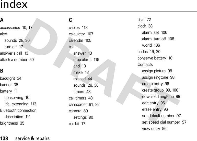 138service &amp; repairsindexAaccessories  10, 17alertsounds  28, 30turn off  17answer a call  13attach a number  50Bbacklight  34banner  38battery  11conserving  10life, extending  113Bluetooth connectiondescription  111brightness  35Ccables  118calculator  107calendar  105callanswer  13drop alerts  119end  13make  13missed  44sounds  28, 30timers  48call timers  48camcorder  91, 92camera  89settings  90car kit  17chat  72clock  38alarm, set  106alarm, turn off  106world  106codes  19, 20conserve battery  10Contactsassign picture  98assign ringtone  98create entry  96create group  99, 100download ringtone  99edit entry  96erase entry  96set default number  97set speed dial number  97view entry  96