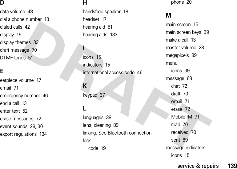 139service &amp; repairsDdata volume  48dial a phone number  13dialed calls  42display  15display themes  33draft message  70DTMF tones  51Eearpiece volume  17email  71emergency number  46end a call  13enter text  52erase messages  72event sounds  28, 30export regulations  134Hhandsfree speaker  18headset  17hearing aid  51hearing aids  133Iicons  15indicators  15international access code  46Kkeypad  37Llanguages  38lens, cleaning  89linking. See Bluetooth connectionlockcode  19phone  20Mmain screen  15main screen keys  39make a call  13master volume  28megapixels  89menuicons  39message  68chat  72draft  70email  71erase  72Mobile IM  71read  70received  70sent  69message indicatorsicons  15