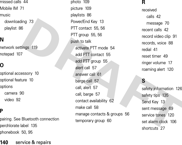 140service &amp; repairsmissed calls  44Mobile IM  71musicdownloading  73playlist  86Nnetwork settings  119notepad  107Ooptional accessory  10optional feature  10optionscamera  90video  92Ppairing. See Bluetooth connectionperchlorate label  135phonebook  50, 95photo  109picture  109playlists  86Power/End Key  13PTT contact  55, 56PTT group  55, 56push to talkactivate PTT mode  54add PTT contact  55add PTT group  55alert call  57answer call  61barge call  57call, alert  57call, barge  57contact availability  62make call  58manage contacts &amp; groups  56temporary group  60Rreceivedcalls  42message  70recent calls  42record video clip  91records, voice  88redial  41reset timer  49ringer volume  17roaming alert  120Ssafety information  126safety tips  135Send Key  13sent message  69service tones  120set alarm clock  106shortcuts  27