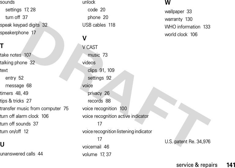 141service &amp; repairssoundssettings  17, 28turn off  37speak keypad digits  32speakerphone  17Ttake notes  107talking phone  32textentry  52message  68timers  48, 49tips &amp; tricks  27transfer music from computer  75turn off alarm clock  106turn off sounds  37turn on/off  12Uunanswered calls  44unlockcode  20phone  20USB cables  118VV CASTmusic  73videosclips  91, 109settings  92voiceprivacy  26records  88voice recognition  100voice recognition active indicator  17voice recognition listening indicator  17voicemail  46volume  17, 37Wwallpaper  33warranty  130WHO information  133world clock  106U.S. patent Re. 34,976 