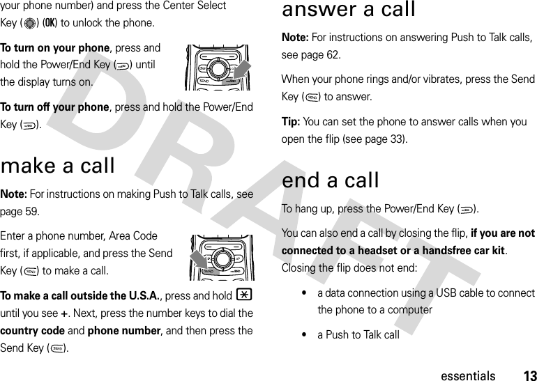 13essentialsyour phone number) and press the Center Select Key ( ) (OK) to unlock the phone.To turn on your phone, press and hold the Power/End Key ( ) until the display turns on.To turn off your phone, press and hold the Power/End Key ( ).make a callNote: For instructions on making Push to Talk calls, see page 59.Enter a phone number, Area Code first, if applicable, and press the Send Key ( ) to make a call.To make a call outside the U.S.A., press and hold* until you see +. Next, press the number keys to dial the country code and phone number, and then press the Send Key ( ).answer a callNote: For instructions on answering Push to Talk calls, see page 62.When your phone rings and/or vibrates, press the Send Key ( ) to answer.Tip: You can set the phone to answer calls when you open the flip (see page 33).end a callTo hang up, press the Power/End Key ( ).You can also end a call by closing the flip, if you are not connected to a headset or a handsfree car kit. Closing the flip does not end:•a data connection using a USB cable to connect the phone to a computer•a Push to Talk callPWR/ENDCLRPWR/ENDPWR/ENDPWR/ENDCLRPWR/END