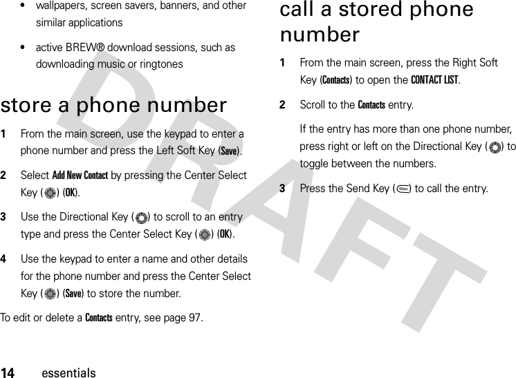 14essentials•wallpapers, screen savers, banners, and other similar applications•active BREW® download sessions, such as downloading music or ringtonesstore a phone number  1From the main screen, use the keypad to enter a phone number and press the Left Soft Key (Save). 2Select Add New Contact by pressing the Center Select Key ( ) (OK). 3Use the Directional Key ( ) to scroll to an entry type and press the Center Select Key ( ) (OK).4Use the keypad to enter a name and other details for the phone number and press the Center Select Key ( ) (Save) to store the number. To edit or delete a Contacts entry, see page 97.call a stored phone number  1From the main screen, press the Right Soft Key (Contacts) to open the CONTACT LIST.2Scroll to the Contacts entry.If the entry has more than one phone number, press right or left on the Directional Key ( ) to toggle between the numbers.3Press the Send Key ( ) to call the entry.