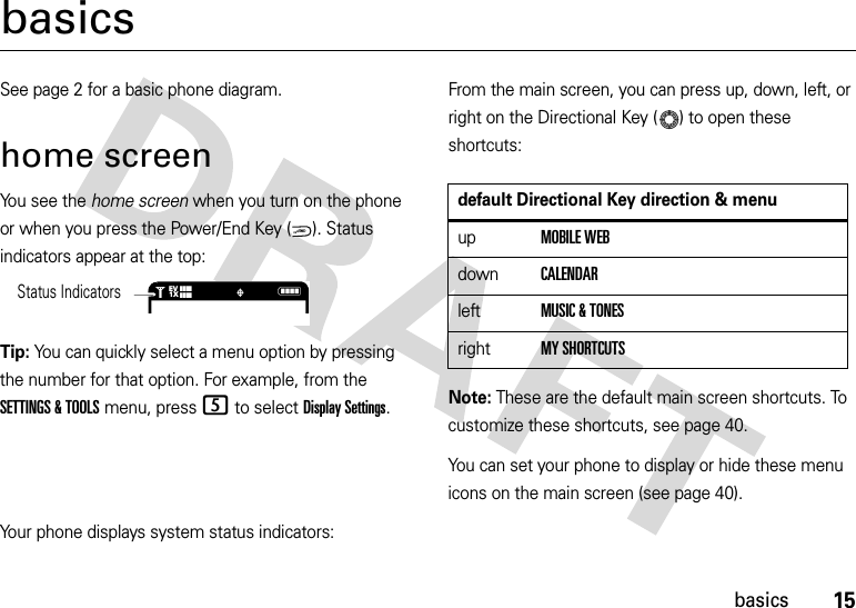 15basicsbasicsSee page 2 for a basic phone diagram.home screenYou see the home screen when you turn on the phone or when you press the Power/End Key ( ). Status indicators appear at the top:Tip: You can quickly select a menu option by pressing the number for that option. For example, from the SETTINGS &amp; TOOLS menu, press 5 to select Display Settings.From the main screen, you can press up, down, left, or right on the Directional Key ( ) to open these shortcuts:Note: These are the default main screen shortcuts. To customize these shortcuts, see page 40.You can set your phone to display or hide these menu icons on the main screen (see page 40).Your phone displays system status indicators:PWR/ENDN1❙❙❙❙❙❙❙❙   ò1XEVStatus Indicatorsdefault Directional Key direction &amp; menuupMOBILE WEBdownCALENDARleftMUSIC &amp; TONESrightMY SHORTCUTS