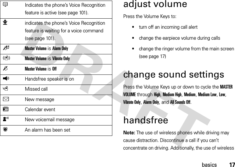 17basicsadjust volumePress the Volume Keys to:•turn off an incoming call alert•change the earpiece volume during calls•change the ringer volume from the main screen (see page 17)change sound settingsPress the Volume Keys up or down to cycle the MASTER VOLUME through High, Medium High, Medium, Medium Low, Low, Vibrate Only, Alarm Only, and All Sounds Off.handsfreeNote: The use of wireless phones while driving may cause distraction. Discontinue a call if you can’t concentrate on driving. Additionally, the use of wireless GIndicates the phone’s Voice Recognition feature is active (see page 101).æindicates the phone’s Voice Recognition feature is waiting for a voice command (see page 101).oMaster Volume is Alarm OnlyrMaster Volume is Vibrate OnlynMaster Volume is OffqHandsfree speaker is onsMissed callÉNew messagexCalendar eventyNew voicemail messageh  An alarm has been set