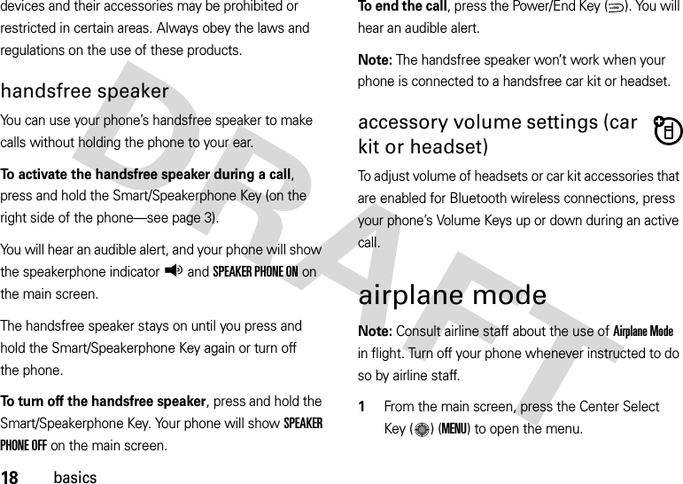 18basicsdevices and their accessories may be prohibited or restricted in certain areas. Always obey the laws and regulations on the use of these products. handsfree speakerYou can use your phone’s handsfree speaker to make calls without holding the phone to your ear.To activate the handsfree speaker during a call, press and hold the Smart/Speakerphone Key (on the right side of the phone—see page 3).You will hear an audible alert, and your phone will show the speakerphone indicatorq and SPEAKER PHONE ON on the main screen.The handsfree speaker stays on until you press and hold the Smart/Speakerphone Key again or turn off the phone.To turn off the handsfree speaker, press and hold the Smart/Speakerphone Key. Your phone will show SPEAKER PHONE OFF on the main screen.To  e n d  t h e  c a l l, press the Power/End Key ( ). You will hear an audible alert.Note: The handsfree speaker won’t work when your phone is connected to a handsfree car kit or headset.accessory volume settings (car kit or headset)To adjust volume of headsets or car kit accessories that are enabled for Bluetooth wireless connections, press your phone’s Volume Keys up or down during an active call.airplane modeNote: Consult airline staff about the use of Airplane Mode in flight. Turn off your phone whenever instructed to do so by airline staff.  1From the main screen, press the Center Select Key ( ) (MENU) to open the menu.PWR/END