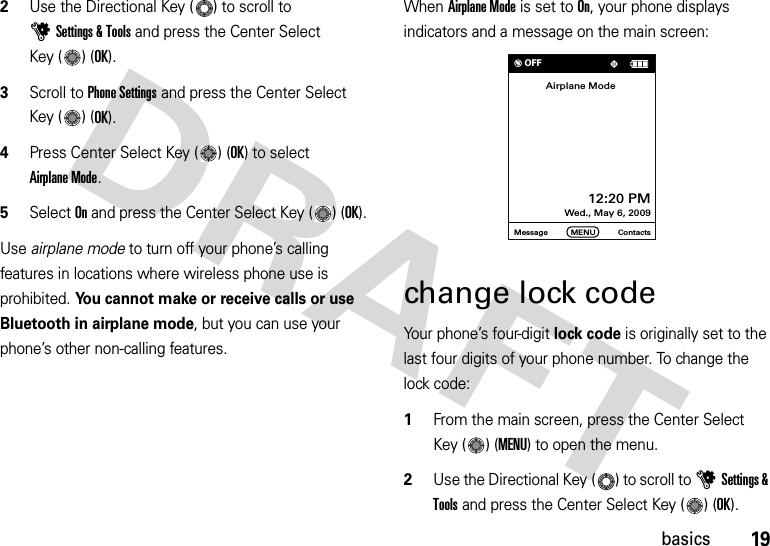 19basics2Use the Directional Key ( ) to scroll to uSettings &amp; Tools and press the Center Select Key ( ) (OK).3Scroll to Phone Settings and press the Center Select Key ( ) (OK).4Press Center Select Key ( ) (OK) to select Airplane Mode.5Select On and press the Center Select Key ( ) (OK).Use airplane mode to turn off your phone’s calling features in locations where wireless phone use is prohibited. You cannot make or receive calls or use Bluetooth in airplane mode, but you can use your phone’s other non-calling features.When Airplane Mode is set to On, your phone displays indicators and a message on the main screen:change lock codeYour phone’s four-digit lock code is originally set to the last four digits of your phone number. To change the lock code:  1From the main screen, press the Center Select Key ( ) (MENU) to open the menu.2Use the Directional Key ( ) to scroll to uSettings &amp; Tools and press the Center Select Key ( ) (OK).Message ContactsMENU12:20 PM Wed., May 6, 2009Airplane Mode% OFF