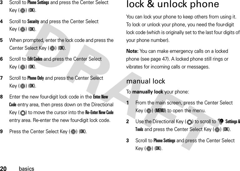 20basics3Scroll to Phone Settings and press the Center Select Key ( ) (OK).4Scroll to Security and press the Center Select Key ( ) (OK).5When prompted, enter the lock code and press the Center Select Key ( ) (OK).6Scroll to Edit Codes and press the Center Select Key ( ) (OK).7Scroll to Phone Only and press the Center Select Key ( ) (OK).8Enter the new four-digit lock code in the Enter New Code entry area, then press down on the Directional Key ( ) to move the cursor into the Re-Enter New Code entry area. Re-enter the new four-digit lock code.9Press the Center Select Key ( ) (OK).lock &amp; unlock phoneYou can lock your phone to keep others from using it. To lock or unlock your phone, you need the four-digit lock code (which is originally set to the last four digits of your phone number).Note: You can make emergency calls on a locked phone (see page 47). A locked phone still rings or vibrates for incoming calls or messages.manual lockTo manually lock your phone:   1From the main screen, press the Center Select Key ( ) (MENU) to open the menu.2Use the Directional Key ( ) to scroll to uSettings &amp; Tools and press the Center Select Key ( ) (OK).3Scroll to Phone Settings and press the Center Select Key ( ) (OK).