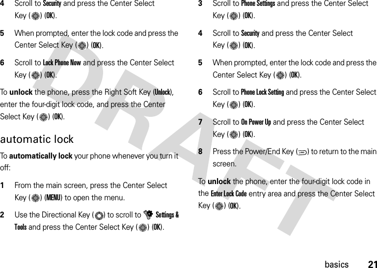 21basics4Scroll to Security and press the Center Select Key ( ) (OK).5When prompted, enter the lock code and press the Center Select Key ( ) (OK).6Scroll to Lock Phone Now and press the Center Select Key ( ) (OK).To  unlock the phone, press the Right Soft Key (Unlock), enter the four-digit lock code, and press the Center Select Key ( ) (OK).automatic lockTo  automatically lock your phone whenever you turn it off:  1From the main screen, press the Center Select Key ( ) (MENU) to open the menu.2Use the Directional Key ( ) to scroll to uSettings &amp; Tools and press the Center Select Key ( ) (OK).3Scroll to Phone Settings and press the Center Select Key ( ) (OK).4Scroll to Security and press the Center Select Key ( ) (OK).5When prompted, enter the lock code and press the Center Select Key ( ) (OK).6Scroll to Phone Lock Setting and press the Center Select Key ( ) (OK).7Scroll to On Power Up and press the Center Select Key ( ) (OK).8Press the Power/End Key ( ) to return to the main screen.To unlock the phone, enter the four-digit lock code in the Enter Lock Code entry area and press the Center Select Key ( ) (OK).PWR/END