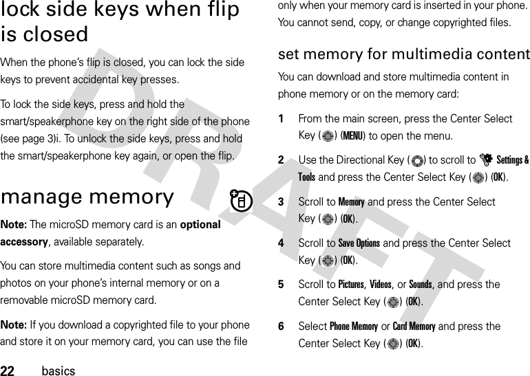 22basicslock side keys when flip is closedWhen the phone’s flip is closed, you can lock the side keys to prevent accidental key presses.To lock the side keys, press and hold the smart/speakerphone key on the right side of the phone (see page 3)i. To unlock the side keys, press and hold the smart/speakerphone key again, or open the flip.manage memoryNote: The microSD memory card is an optional accessory, available separately.You can store multimedia content such as songs and photos on your phone’s internal memory or on a removable microSD memory card.Note: If you download a copyrighted file to your phone and store it on your memory card, you can use the file only when your memory card is inserted in your phone. You cannot send, copy, or change copyrighted files.set memory for multimedia contentYou can download and store multimedia content in phone memory or on the memory card:  1From the main screen, press the Center Select Key ( ) (MENU) to open the menu.2Use the Directional Key ( ) to scroll to uSettings &amp; Tools and press the Center Select Key ( ) (OK).3Scroll to Memory and press the Center Select Key ( ) (OK).4Scroll to Save Options and press the Center Select Key ( ) (OK).5Scroll to Pictures, Videos, or Sounds, and press the Center Select Key ( ) (OK).6Select Phone Memory or Card Memory and press the Center Select Key ( ) (OK).