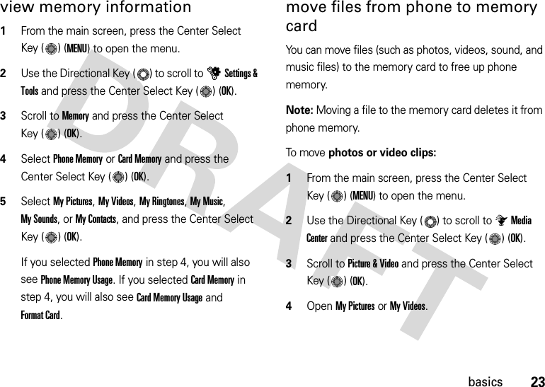 23basicsview memory information  1From the main screen, press the Center Select Key ( ) (MENU) to open the menu.2Use the Directional Key ( ) to scroll to uSettings &amp; Tools and press the Center Select Key ( ) (OK).3Scroll to Memory and press the Center Select Key ( ) (OK).4Select Phone Memory or Card Memory and press the Center Select Key ( ) (OK).5Select My Pictures, My Videos, My Ringtones, My Music, My Sounds, or My Contacts, and press the Center Select Key ( ) (OK).If you selected Phone Memory in step 4, you will also see Phone Memory Usage. If you selected Card Memory in step 4, you will also see Card Memory Usage and Format Card.move files from phone to memory cardYou can move files (such as photos, videos, sound, and music files) to the memory card to free up phone memory.Note: Moving a file to the memory card deletes it from phone memory.To m ove photos or video clips:  1From the main screen, press the Center Select Key ( ) (MENU) to open the menu.2Use the Directional Key ( ) to scroll to Media Center and press the Center Select Key ( ) (OK).3Scroll to Picture &amp; Video and press the Center Select Key ( ) (OK).4Open My Pictures or My Videos.