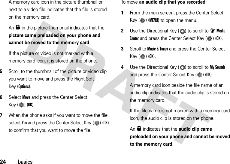 24basicsA memory card icon in the picture thumbnail or next to a video file indicates that the file is stored on the memory card.An f in the picture thumbnail indicates that the picture came preloaded on your phone and cannot be moved to the memory card.If the picture or video is not marked with a memory card icon, it is stored on the phone.5Scroll to the thumbnail of the picture or video clip you want to move and press the Right Soft Key (Options).6Select Move and press the Center Select Key ( ) (OK).7When the phone asks if you want to move the file, select Yes and press the Center Select Key ( ) (OK) to confirm that you want to move the file.To m ove an audio clip that you recorded:  1From the main screen, press the Center Select Key ( ) (MENU) to open the menu.2Use the Directional Key ( ) to scroll to Media Center and press the Center Select Key ( ) (OK).3Scroll to Music &amp; Tones and press the Center Select Key ( ) (OK).4Use the Directional Key ( ) to scroll to My Sounds and press the Center Select Key ( ) (OK).A memory card icon beside the file name of an audio clip indicates that the audio clip is stored on the memory card.If the file name is not marked with a memory card icon, the audio clip is stored on the phone.An f indicates that the audio clip came preloaded on your phone and cannot be moved to the memory card.