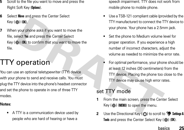 25basics5Scroll to the file you want to move and press the Right Soft Key (Options).6Select Move and press the Center Select Key ( ) (OK).7When your phone asks if you want to move the file, select Yes and press the Center Select Key ( ) (OK) to confirm that you want to move the file.TTY operationYou can use an optional teletypewriter (TTY) device with your phone to send and receive calls. You must plug the TTY device into the phone’s headset connector and set the phone to operate in one of three TTY modes.Notes:•A TTY is a communication device used by people who are hard of hearing or have a speech impairment. TTY does not work from mobile phone to mobile phone.•Use a TSB-121 compliant cable (provided by the TTY manufacturer) to connect the TTY device to your phone. Your phone has a 2.5mm jack.•Set the phone to Medium volume level for proper operation. If you experience a high number of incorrect characters, adjust the volume as needed to minimize the error rate.•For optimal performance, your phone should be at least 12 inches (30 centimeters) from the TTY device. Placing the phone too close to the TTY device may cause high error rates.set TTY mode  1From the main screen, press the Center Select Key ( ) (MENU) to open the menu.2Use the Directional Key ( ) to scroll to uSettings &amp; Tools and press the Center Select Key ( ) (OK).