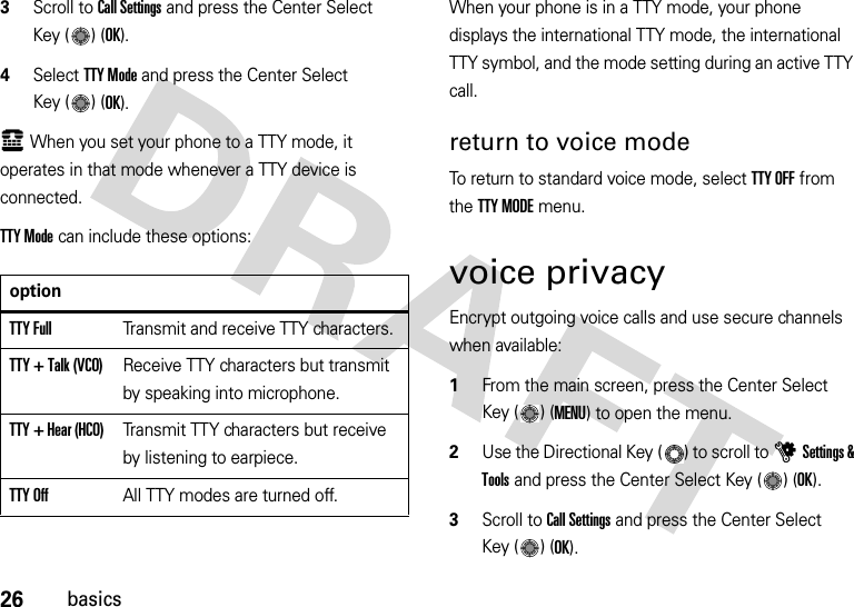 26basics3Scroll to Call Settings and press the Center Select Key ( ) (OK).4Select TTY Mode and press the Center Select Key ( ) (OK).ù When you set your phone to a TTY mode, it operates in that mode whenever a TTY device is connected.TTY Mode can include these options:When your phone is in a TTY mode, your phone displays the international TTY mode, the international TTY symbol, and the mode setting during an active TTY call.return to voice modeTo return to standard voice mode, select TTY OFF from the TTY MODE menu.voice privacyEncrypt outgoing voice calls and use secure channels when available:  1From the main screen, press the Center Select Key ( ) (MENU) to open the menu.2Use the Directional Key ( ) to scroll to uSettings &amp; Tools and press the Center Select Key ( ) (OK).3Scroll to Call Settings and press the Center Select Key ( ) (OK).optionTTY FullTransmit and receive TTY characters.TTY + Talk (VCO)Receive TTY characters but transmit by speaking into microphone.TTY + Hear (HCO)Transmit TTY characters but receive by listening to earpiece.TTY OffAll TTY modes are turned off.