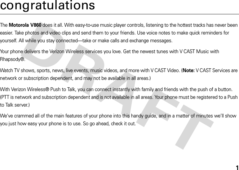 1congratulationsThe Motorola V860 does it all. With easy-to-use music player controls, listening to the hottest tracks has never been easier. Take photos and video clips and send them to your friends. Use voice notes to make quick reminders for yourself. All while you stay connected—take or make calls and exchange messages. Your phone delivers the Verizon Wireless services you love. Get the newest tunes with V CAST Music with Rhapsody®.Watch TV shows, sports, news, live events, music videos, and more with V CAST Video. (Note:V CAST Services are network or subscription dependent, and may not be available in all areas.)With Verizon Wireless® Push to Talk, you can connect instantly with family and friends with the push of a button. (PTT is network and subscription dependent and is not available in all areas. Your phone must be registered to a Push to Talk server.)We’ve crammed all of the main features of your phone into this handy guide, and in a matter of minutes we’ll show you just how easy your phone is to use. So go ahead, check it out.