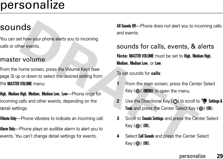 29personalizepersonalizesoundsYou can set how your phone alerts you to incoming calls or other events.master volumeFrom the home screen, press the Volume Keys (see page 3) up or down to select the desired setting from the MASTER VOLUME menu:High, Medium High, Medium, Medium Low, Low—Phone rings for incoming calls and other events, depending on the detail settings.Vibrate Only—Phone vibrates to indicate an incoming call. Alarm Only—Phone plays an audible alarm to alert you to events. You can’t change detail settings for events.All Sounds Off—Phone does not alert you to incoming calls and events.sounds for calls, events, &amp; alertsNote: MASTER VOLUME must be set to High, Medium High, Medium, Medium Low, or Low.To set sounds for calls:  1From the main screen, press the Center Select Key ( ) (MENU) to open the menu.2Use the Directional Key ( ) to scroll to uSettings &amp; Tools and press the Center Select Key ( ) (OK).3Scroll to Sounds Settings and press the Center Select Key ( ) (OK).4Select Call Sounds and press the Center Select Key ( ) (OK).