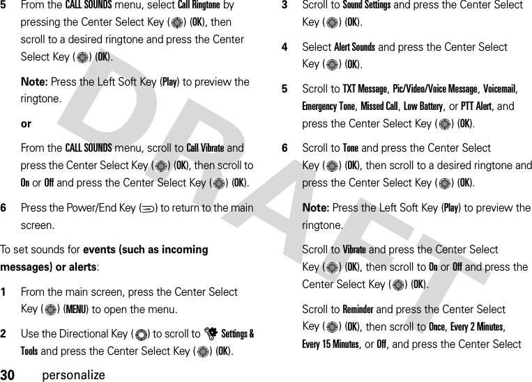 30personalize5From the CALL SOUNDS menu, select Call Ringtone by pressing the Center Select Key ( ) (OK), then scroll to a desired ringtone and press the Center Select Key ( ) (OK).Note: Press the Left Soft Key (Play) to preview the ringtone.orFrom the CALL SOUNDS menu, scroll to Call Vibrate and press the Center Select Key ( ) (OK), then scroll to On or Off and press the Center Select Key ( ) (OK).6Press the Power/End Key ( ) to return to the main screen.To set sounds for events (such as incoming messages) or alerts:  1From the main screen, press the Center Select Key ( ) (MENU) to open the menu.2Use the Directional Key ( ) to scroll to uSettings &amp; Tools and press the Center Select Key ( ) (OK).3Scroll to Sound Settings and press the Center Select Key ( ) (OK).4Select Alert Sounds and press the Center Select Key ( ) (OK).5Scroll to TXT Message, Pic/Video/Voice Message, Voicemail, Emergency Tone, Missed Call, Low Battery, or PTT Alert, and press the Center Select Key ( ) (OK).6Scroll to Tone and press the Center Select Key ( ) (OK), then scroll to a desired ringtone and press the Center Select Key ( ) (OK).Note: Press the Left Soft Key (Play) to preview the ringtone.Scroll to Vibrate and press the Center Select Key ( ) (OK), then scroll to On or Off and press the Center Select Key ( ) (OK).Scroll to Reminder and press the Center Select Key ( ) (OK), then scroll to Once, Every 2 Minutes, Every 15 Minutes, or Off, and press the Center Select PWR/END