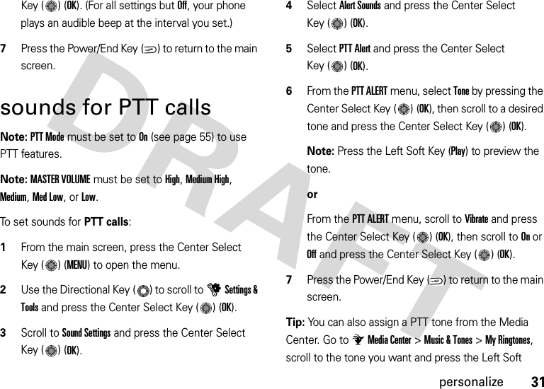 31personalizeKey ( ) (OK). (For all settings but Off, your phone plays an audible beep at the interval you set.)7Press the Power/End Key ( ) to return to the main screen.sounds for PTT callsNote: PTT Mode must be set to On (see page 55) to use PTT features.Note: MASTER VOLUME must be set to High, Medium High, Medium, Med Low, or Low.To set sounds for PTT calls:  1From the main screen, press the Center Select Key ( ) (MENU) to open the menu.2Use the Directional Key ( ) to scroll to uSettings &amp; Tools and press the Center Select Key ( ) (OK).3Scroll to Sound Settings and press the Center Select Key ( ) (OK).4Select Alert Sounds and press the Center Select Key ( ) (OK).5Select PTT Alert and press the Center Select Key ( ) (OK).6From the PTT ALERT menu, select Tone by pressing the Center Select Key ( ) (OK), then scroll to a desired tone and press the Center Select Key ( ) (OK).Note: Press the Left Soft Key (Play) to preview the tone.orFrom the PTT ALERT menu, scroll to Vibrate and press the Center Select Key ( ) (OK), then scroll to On or Off and press the Center Select Key ( ) (OK).7Press the Power/End Key ( ) to return to the main screen.Tip: You can also assign a PTT tone from the Media Center. Go to Media Center &gt;Music &amp; Tones &gt;My Ringtones, scroll to the tone you want and press the Left Soft PWR/ENDPWR/END